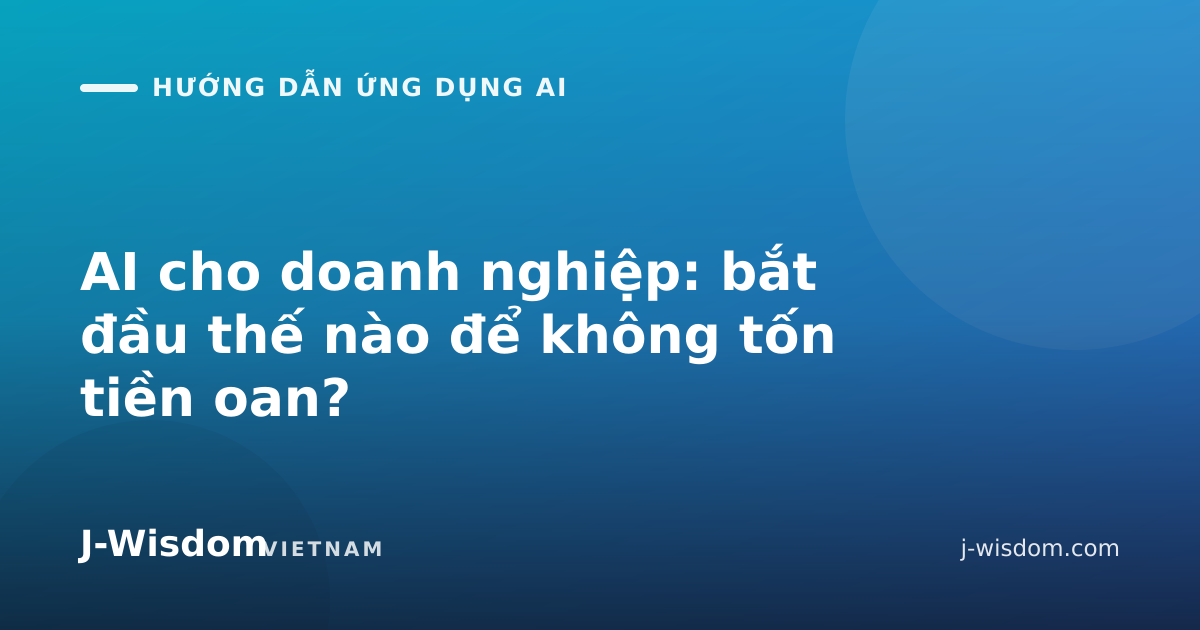 AI cho doanh nghiệp: bắt đầu thế nào để không tốn tiền oan?